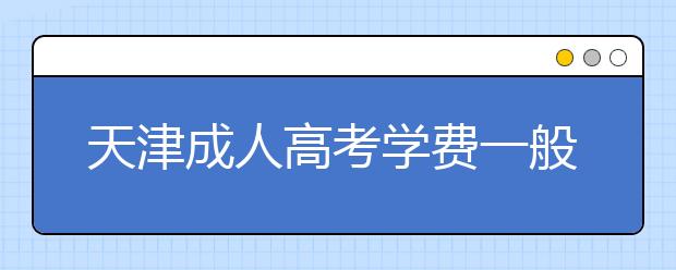 天津成人高考学费一般多少钱？