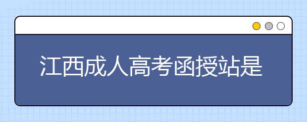 江西成人高考函授站是什么？通过函授站报名的优势