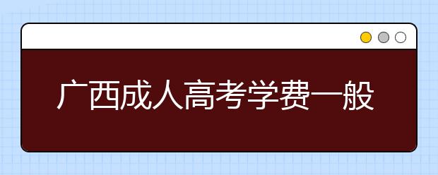 广西成人高考学费一般多少钱？