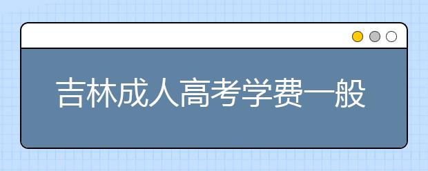 吉林成人高考学费一般多少钱？