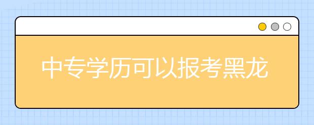 中专学历可以报考黑龙江成人高考吗