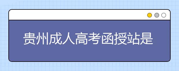 贵州成人高考函授站是什么？通过函授站报名的优势。