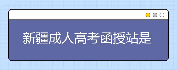 新疆成人高考函授站是什么？通过函授站报名的优势