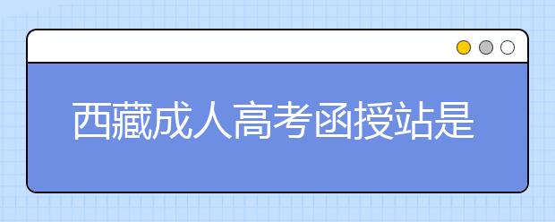 西藏成人高考函授站是什么？通过函授站报名的优势。