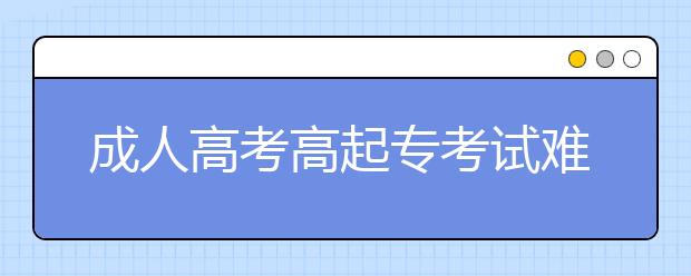 成人高考高起专考试难度大吗？多少分可以被录取？