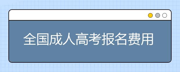 全国成人高考报名费用都是一样的吗？各地有哪些不同