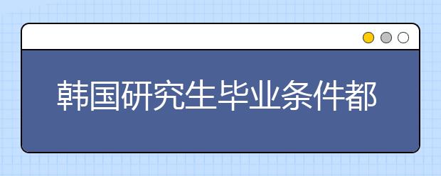 韩国研究生毕业条件都有哪些