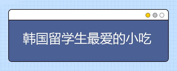 韩国留学生最爱的小吃有哪些