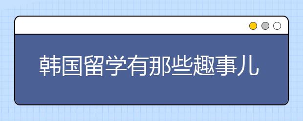 韩国留学有那些趣事儿