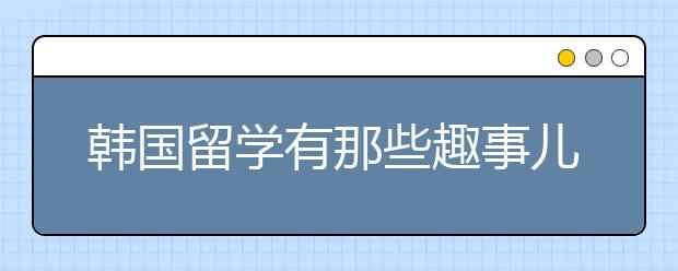 韩国留学有那些趣事儿