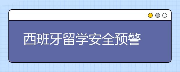 西班牙留学安全预警 如何避免留学中的风险？