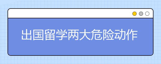 出国留学两大危险动作千万不能做