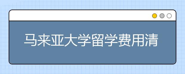 马来亚大学留学费用清单 自费去马来西亚读书一年要多少钱