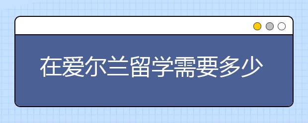 在爱尔兰留学需要多少费用 申请爱尔兰留学要满足哪些条件