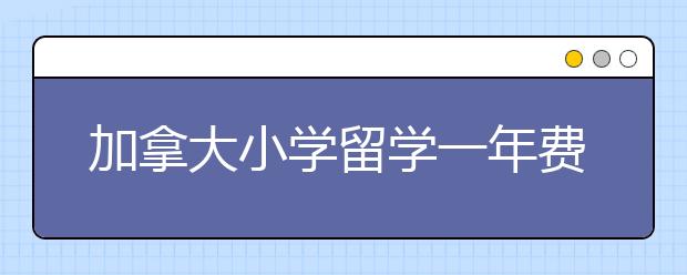 加拿大小学留学一年费用详情