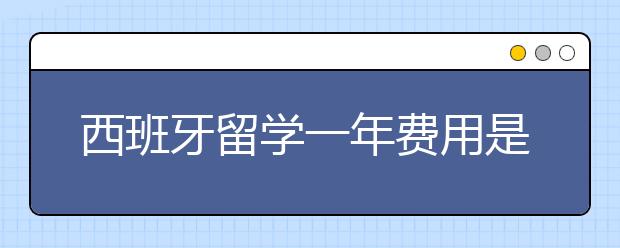 西班牙留学一年费用是多少 ？