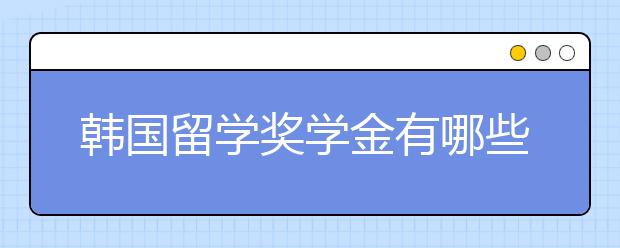 韩国留学奖学金有哪些 如何申请韩国留学奖学金