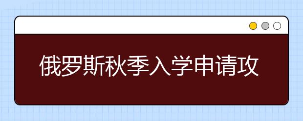 俄罗斯秋季入学申请攻略 怎样顺利进入俄罗斯开始学习