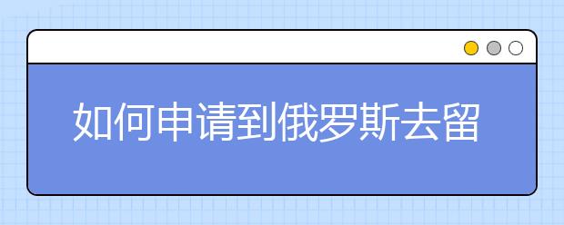 如何申请到俄罗斯去留学  申请俄罗斯留学的流程