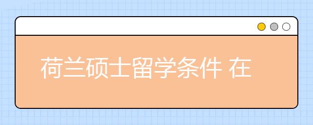 荷兰硕士留学条件 在荷兰留学需要哪些费用