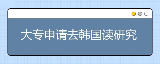 大专申请去韩国读研究生条件有哪些？