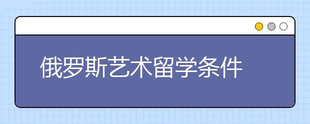 俄罗斯艺术留学条件