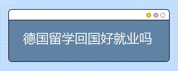 德国留学回国好就业吗 什么专业比较有优势