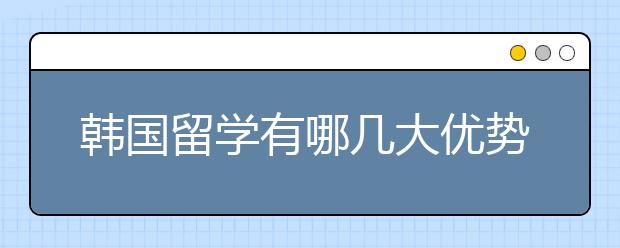 韩国留学有哪几大优势？