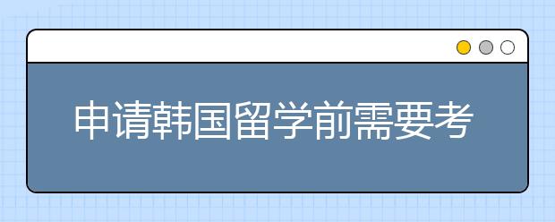 申请韩国留学前需要考虑哪些问题呢？