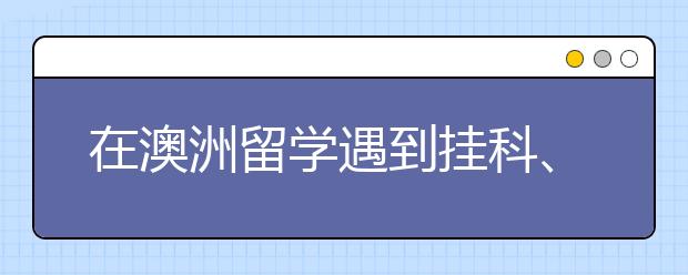 在澳洲留学遇到挂科、转学、转专业怎么办