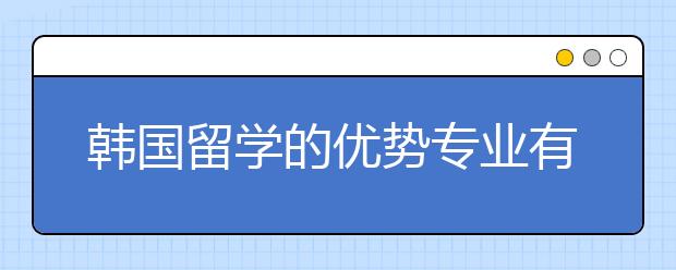 韩国留学的优势专业有哪些？