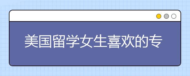 美国留学女生喜欢的专业有哪些？