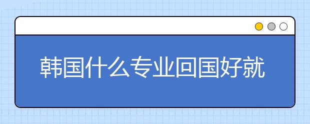 韩国什么专业回国好就业