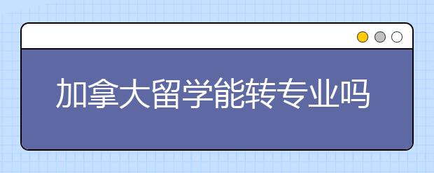 加拿大留学能转专业吗