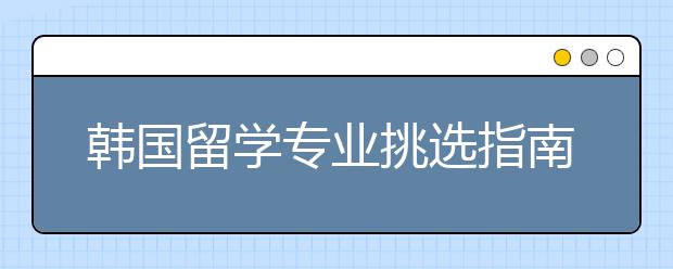 韩国留学专业挑选指南 选择留学专业要注意哪些问题