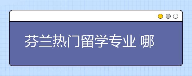 芬兰热门留学专业 哪些专业适合留学生