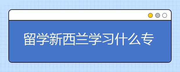 留学新西兰学习什么专业好 新西兰选什么专业好移民