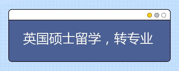 英国硕士留学，转专业有哪些途径?