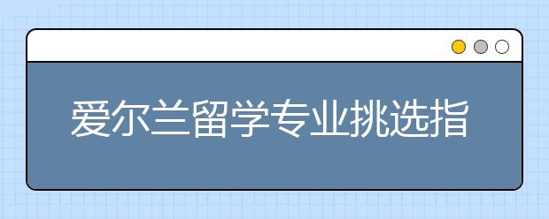 爱尔兰留学专业挑选指南 怎样选择合适的留学专业