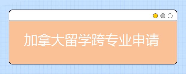 加拿大留学跨专业申请攻略 怎样降低转专业的难度