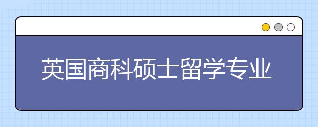 英国商科硕士留学专业推荐及申请要求