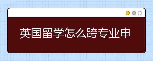 英国留学怎么跨专业申请？