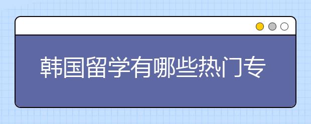 韩国留学有哪些热门专业和院校？