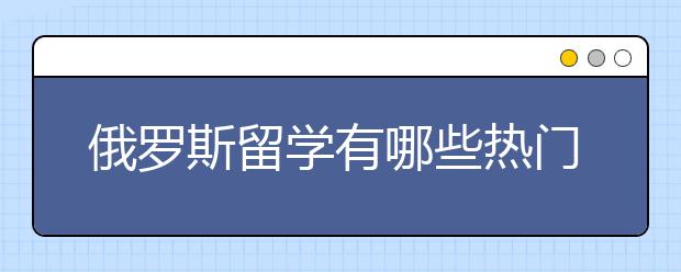 俄罗斯留学有哪些热门院校？