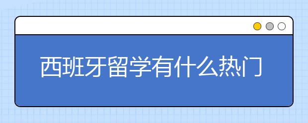 西班牙留学有什么热门专业及院校？