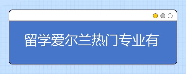 留学爱尔兰热门专业有哪些？