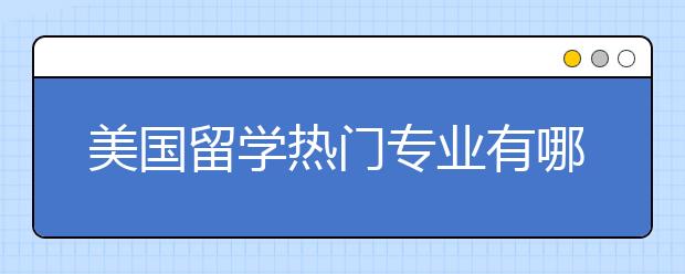 美国留学热门专业有哪些 美国热门专业介绍