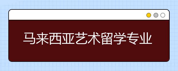 马来西亚艺术留学专业推荐 怎样申请热门留学申请