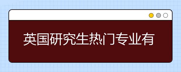 英国研究生热门专业有哪些 英国读研应该选择哪些专业？