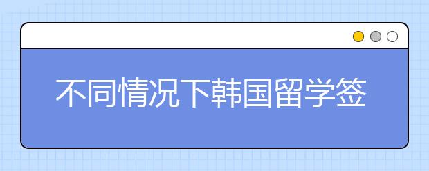 不同情况下韩国留学签证材料如何准备